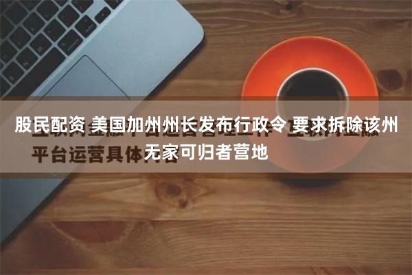 股民配资 美国加州州长发布行政令 要求拆除该州无家可归者营地