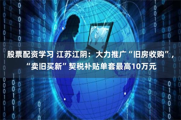 股票配资学习 江苏江阴：大力推广“旧房收购”，“卖旧买新”契税补贴单套最高10万元