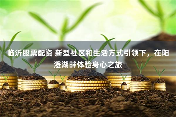 临沂股票配资 新型社区和生活方式引领下，在阳澄湖畔体验身心之旅