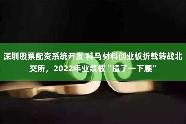 深圳股票配资系统开发 科马材料创业板折戟转战北交所，2022年业绩被“撞了一下腰”