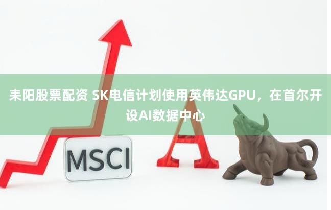 耒阳股票配资 SK电信计划使用英伟达GPU，在首尔开设AI数据中心