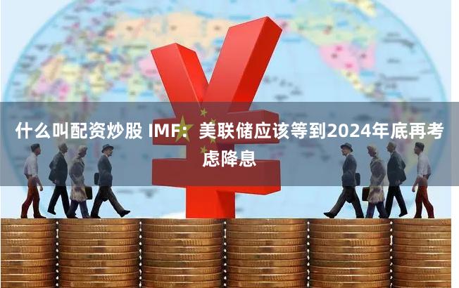 什么叫配资炒股 IMF：美联储应该等到2024年底再考虑降息