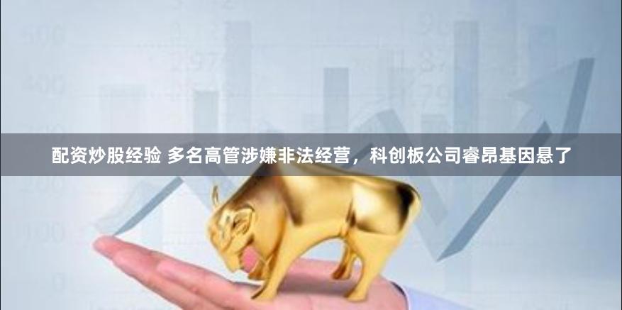 配资炒股经验 多名高管涉嫌非法经营，科创板公司睿昂基因悬了