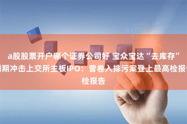 a股股票开户哪个证券公司好 宝众宝达“去库存”周期冲击上交所主板IPO：曾卷入排污案登上最高检报告