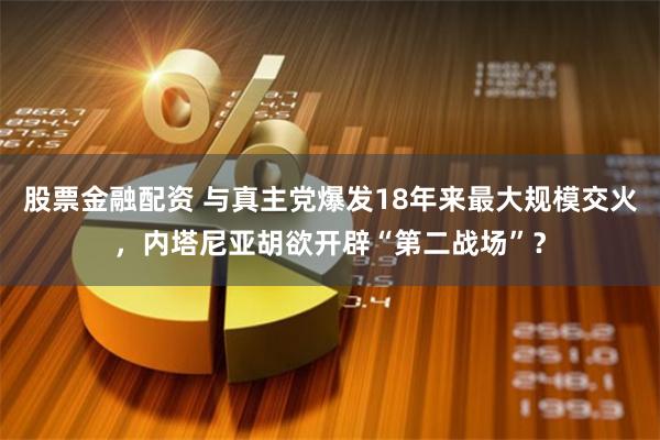 股票金融配资 与真主党爆发18年来最大规模交火，内塔尼亚胡欲开辟“第二战场”？