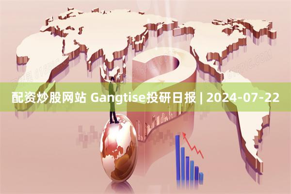 配资炒股网站 Gangtise投研日报 | 2024-07-22