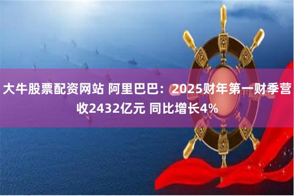 大牛股票配资网站 阿里巴巴：2025财年第一财季营收2432亿元 同比增长4%