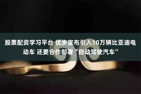 股票配资学习平台 优步宣布引入10万辆比亚迪电动车 还要合作部署“自动驾驶汽车”