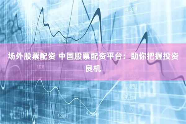 场外股票配资 中国股票配资平台：助你把握投资良机