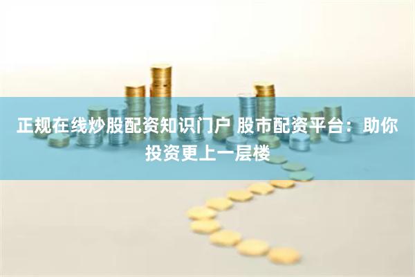 正规在线炒股配资知识门户 股市配资平台：助你投资更上一层楼