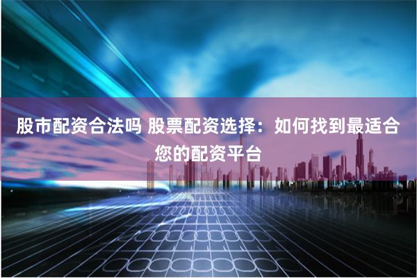 股市配资合法吗 股票配资选择：如何找到最适合您的配资平台