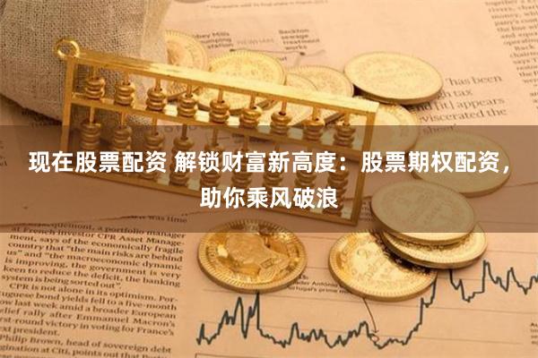 现在股票配资 解锁财富新高度：股票期权配资，助你乘风破浪