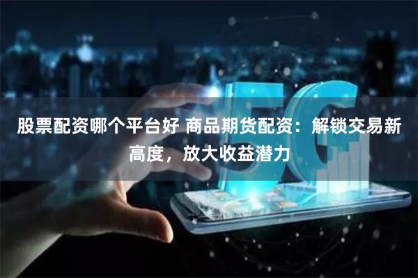 股票配资哪个平台好 商品期货配资：解锁交易新高度，放大收益潜力