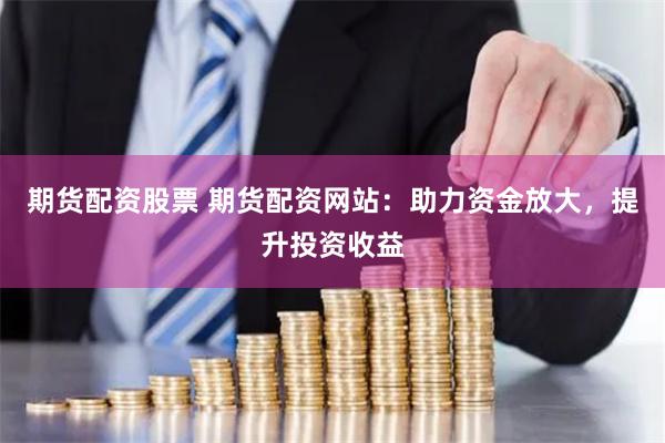 期货配资股票 期货配资网站：助力资金放大，提升投资收益