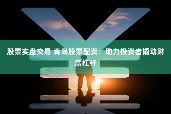 股票实盘交易 青岛股票配资：助力投资者撬动财富杠杆