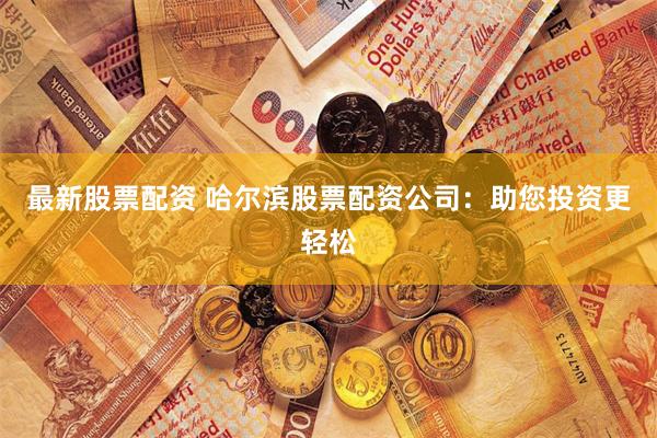 最新股票配资 哈尔滨股票配资公司：助您投资更轻松