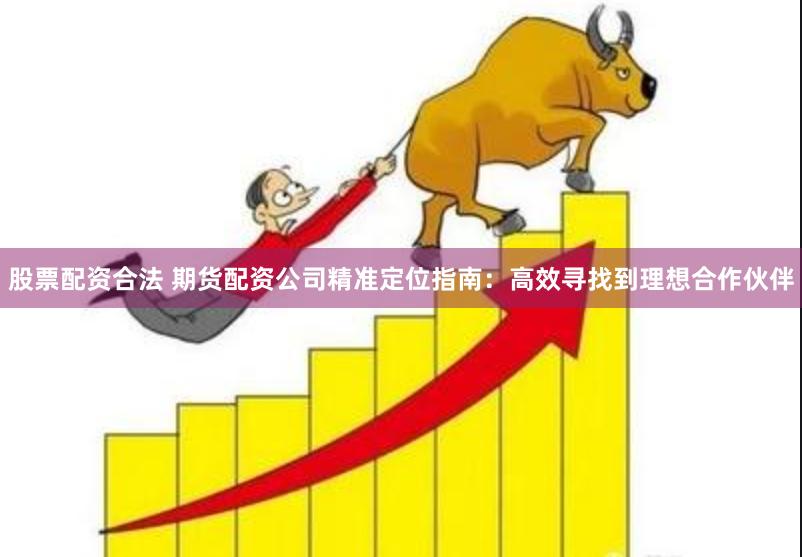 股票配资合法 期货配资公司精准定位指南：高效寻找到理想合作伙伴