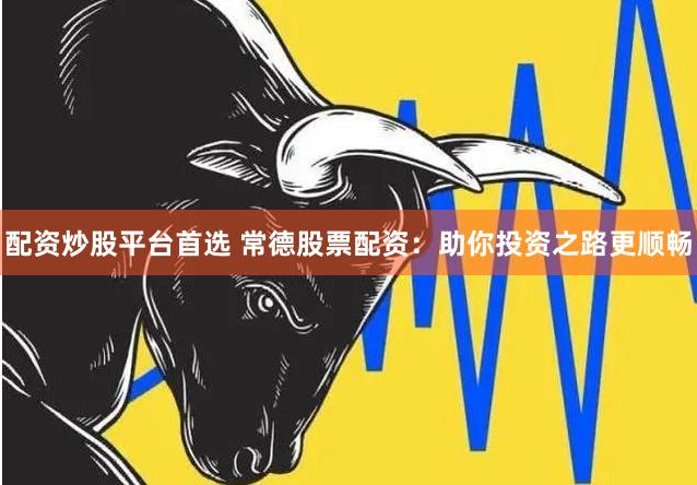 配资炒股平台首选 常德股票配资：助你投资之路更顺畅