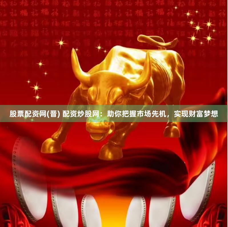 股票配资网(晋) 配资炒股网：助你把握市场先机，实现财富梦想