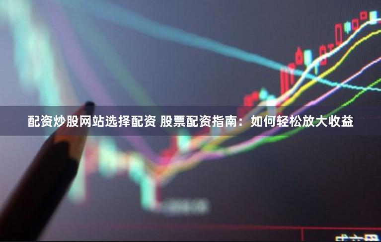 配资炒股网站选择配资 股票配资指南：如何轻松放大收益