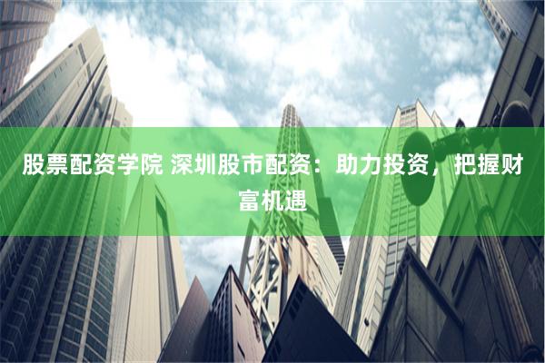 股票配资学院 深圳股市配资：助力投资，把握财富机遇