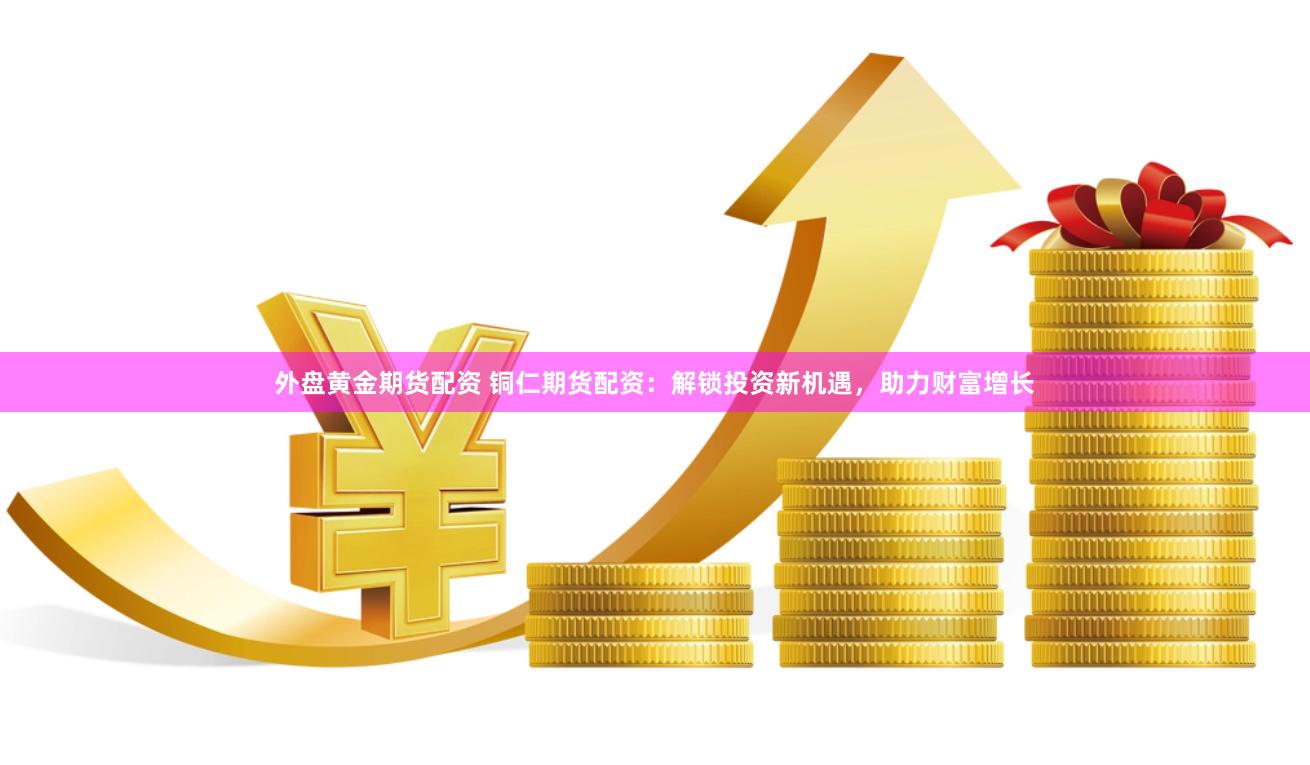 外盘黄金期货配资 铜仁期货配资：解锁投资新机遇，助力财富增长
