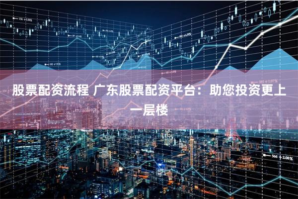 股票配资流程 广东股票配资平台：助您投资更上一层楼