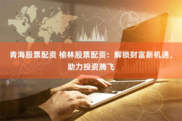 青海股票配资 榆林股票配资：解锁财富新机遇，助力投资腾飞