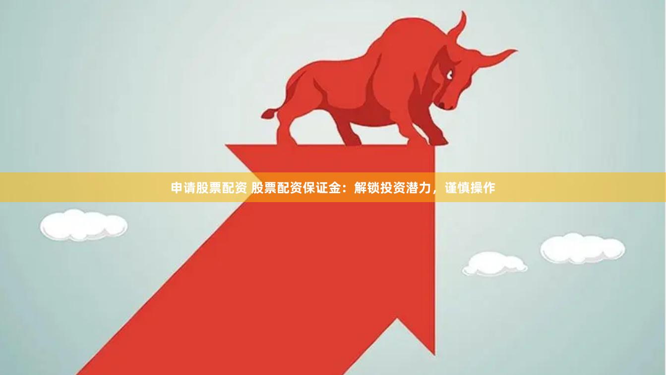 申请股票配资 股票配资保证金：解锁投资潜力，谨慎操作
