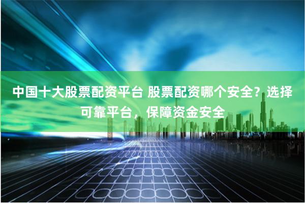 中国十大股票配资平台 股票配资哪个安全？选择可靠平台，保障资金安全